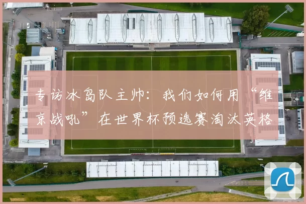 专访冰岛队主帅：我们如何用“维京战吼”在世界杯预选赛淘汰英格兰
