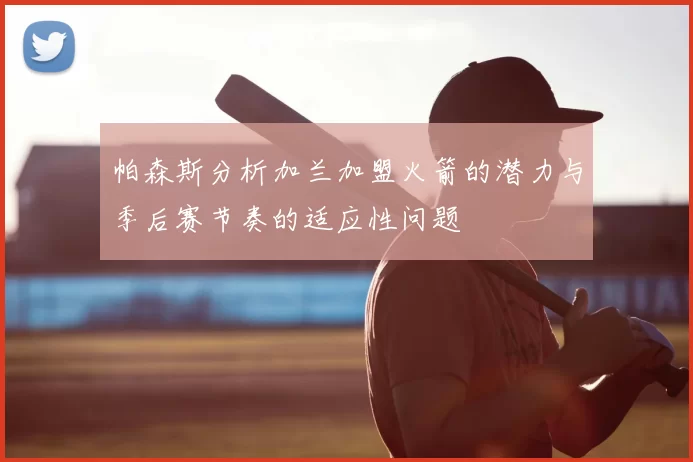 帕森斯分析加兰加盟火箭的潜力与季后赛节奏的适应性问题