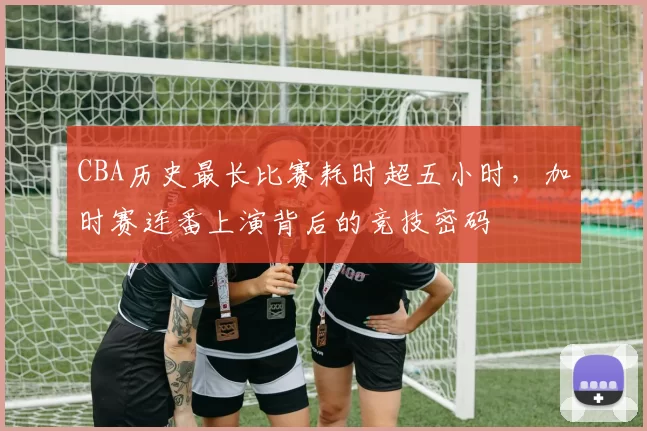 CBA历史最长比赛耗时超五小时，加时赛连番上演背后的竞技密码